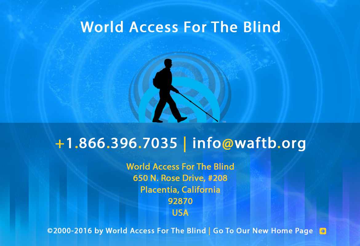 World Access For The Blind Footer Banner shows the silhouette icon of Daniel Kish and the FlashSonar waves against expanding soundwaves and soundbars against a global map all in various shades of blue. Text reads: World Access For The Blind +1.866.396.7035 | info@waftb.org World Access For The Blind 650 North Rose Drive, #208, Placentia, California, 92870, USA Copyright 2000-2016 by World Access For The Blind | Click here to go to our new Home page.